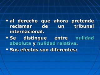  al derecho que ahora pretendeal derecho que ahora pretende
reclamar de un tribunalreclamar de un tribunal
internacional.internacional.
 Se distingue entreSe distingue entre nulidadnulidad
absolutaabsoluta yy nulidad relativanulidad relativa..
 Sus efectos son diferentes:Sus efectos son diferentes:
 