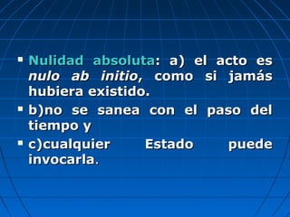  Nulidad absolutaNulidad absoluta: a) el acto es: a) el acto es
nulo ab initionulo ab initio, como si jamás, como si jamás
hubiera existido.hubiera existido.
 b)no se sanea con el paso delb)no se sanea con el paso del
tiempo ytiempo y
 c)cualquier Estado puedec)cualquier Estado puede
invocarlainvocarla..
 