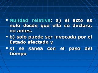 Nulidad relativaNulidad relativa: a) el acto es: a) el acto es
nulo desde que ella se declara,nulo desde que ella se declara,
no antes.no antes.
 b) solo puede ser invocada por elb) solo puede ser invocada por el
Estado afectado yEstado afectado y
 s) se sanea con el paso dels) se sanea con el paso del
tiempotiempo
 