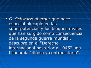  G. SchwarzenbergerG. Schwarzenberger que haceque hace
especial hincapié en lasespecial hincapié en las
superpotencias y los bloques rivalessuperpotencias y los bloques rivales
que han surgido como consecuenciaque han surgido como consecuencia
de la segunda guerra mundial,de la segunda guerra mundial,
descubre en el "Derechodescubre en el "Derecho
internacional posterior a 1945" unainternacional posterior a 1945" una
fisonomía "difusa y contradictoria".fisonomía "difusa y contradictoria".
 