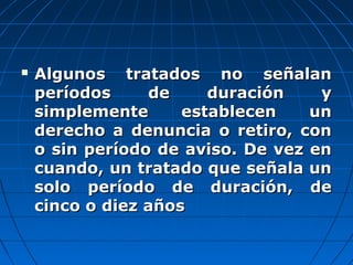  Algunos tratados no señalanAlgunos tratados no señalan
períodos de duración yperíodos de duración y
simplemente establecen unsimplemente establecen un
derecho a denuncia o retiro, conderecho a denuncia o retiro, con
o sin período de aviso. De vez eno sin período de aviso. De vez en
cuando, un tratado que señala uncuando, un tratado que señala un
solo período de duración, desolo período de duración, de
cinco o diez añoscinco o diez años
 