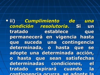  ii)ii) Cumplimiento de unaCumplimiento de una
condición resolutoriacondición resolutoria.. Si unSi un
tratado establece quetratado establece que
permanecerá en vigencia hastapermanecerá en vigencia hasta
que suceda una contingenciaque suceda una contingencia
determinada, o hasta que sedeterminada, o hasta que se
adopte una determinada acción,adopte una determinada acción,
o hasta que sean satisfechaso hasta que sean satisfechas
determinadas condiciones, eldeterminadas condiciones, el
tratado expirará cuando latratado expirará cuando la
 