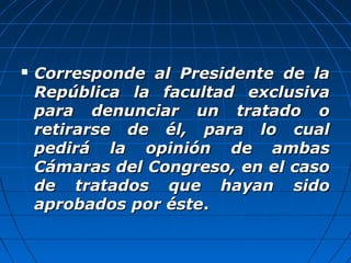  Corresponde al Presidente de laCorresponde al Presidente de la
República la facultad exclusivaRepública la facultad exclusiva
para denunciar un tratado opara denunciar un tratado o
retirarse de él, para lo cualretirarse de él, para lo cual
pedirá la opinión de ambaspedirá la opinión de ambas
Cámaras del Congreso, en el casoCámaras del Congreso, en el caso
de tratados que hayan sidode tratados que hayan sido
aprobados por ésteaprobados por éste..
 
