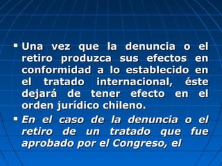  Una vez que la denuncia o elUna vez que la denuncia o el
retiro produzca sus efectos enretiro produzca sus efectos en
conformidad a lo establecido enconformidad a lo establecido en
el tratado internacional, ésteel tratado internacional, éste
dejará de tener efecto en eldejará de tener efecto en el
orden jurídico chileno.orden jurídico chileno.
 En el caso de la denuncia o elEn el caso de la denuncia o el
retiro de un tratado que fueretiro de un tratado que fue
aprobado por el Congreso, elaprobado por el Congreso, el
 