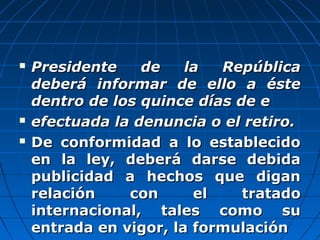  Presidente de la RepúblicaPresidente de la República
deberá informar de ello a éstedeberá informar de ello a éste
dentro de los quince días de edentro de los quince días de e
 efectuada la denuncia o el retiro.efectuada la denuncia o el retiro.
 De conformidad a lo establecidoDe conformidad a lo establecido
en la ley, deberá darse debidaen la ley, deberá darse debida
publicidad a hechos que diganpublicidad a hechos que digan
relación con el tratadorelación con el tratado
internacional, tales como suinternacional, tales como su
entrada en vigor, la formulaciónentrada en vigor, la formulación
 