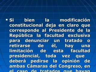  Si bien la modificaciónSi bien la modificación
constitucional deja en claro queconstitucional deja en claro que
corresponde al Presidente de lacorresponde al Presidente de la
República la facultad exclusivaRepública la facultad exclusiva
para denunciar un tratado opara denunciar un tratado o
retirarse de él, hay unaretirarse de él, hay una
limitación de esta facultadlimitación de esta facultad
presidencial, toda vez quepresidencial, toda vez que
deberá pedirse la opinión dedeberá pedirse la opinión de
ambas Cámaras del Congreso, enambas Cámaras del Congreso, en
 