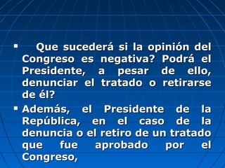  Que sucederá si la opinión delQue sucederá si la opinión del
Congreso es negativa? Podrá elCongreso es negativa? Podrá el
Presidente, a pesar de ello,Presidente, a pesar de ello,
denunciar el tratado o retirarsedenunciar el tratado o retirarse
de él?de él?
 Además, el Presidente de laAdemás, el Presidente de la
República, en el caso de laRepública, en el caso de la
denuncia o el retiro de un tratadodenuncia o el retiro de un tratado
que fue aprobado por elque fue aprobado por el
Congreso,Congreso,
 