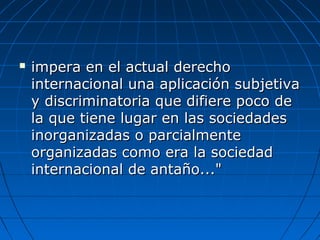  impera en el actual derechoimpera en el actual derecho
internacional una aplicación subjetivainternacional una aplicación subjetiva
y discriminatoria que difiere poco dey discriminatoria que difiere poco de
la que tiene lugar en las sociedadesla que tiene lugar en las sociedades
inorganizadas o parcialmenteinorganizadas o parcialmente
organizadas como era la sociedadorganizadas como era la sociedad
internacional de antaño..."internacional de antaño..."
 