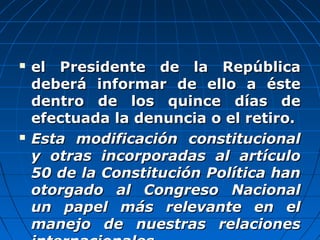  el Presidente de la Repúblicael Presidente de la República
deberá informar de ello a éstedeberá informar de ello a éste
dentro de los quince días dedentro de los quince días de
efectuada la denuncia o el retiro.efectuada la denuncia o el retiro.
 Esta modificación constitucionalEsta modificación constitucional
y otras incorporadas al artículoy otras incorporadas al artículo
50 de la Constitución Política han50 de la Constitución Política han
otorgado al Congreso Nacionalotorgado al Congreso Nacional
un papel más relevante en elun papel más relevante en el
manejo de nuestras relacionesmanejo de nuestras relaciones
 