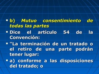  b)b) Mutuo consentimiento deMutuo consentimiento de
todas las partestodas las partes
 Dice el artículo 54 de laDice el artículo 54 de la
Convención:Convención:
 "La terminación de un tratado o"La terminación de un tratado o
el retiro de una parte podránel retiro de una parte podrán
tener lugar:tener lugar:
 a) conforme a las disposicionesa) conforme a las disposiciones
del tratado; odel tratado; o
 
