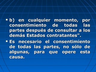  b) en cualquier momento, porb) en cualquier momento, por
consentimiento de todas lasconsentimiento de todas las
partes después de consultar a lospartes después de consultar a los
demás Estados contratantes".demás Estados contratantes".
 Es necesario el consentimientoEs necesario el consentimiento
de todas las partes, no sólo dede todas las partes, no sólo de
algunas, para que opere estaalgunas, para que opere esta
causa.causa.
 