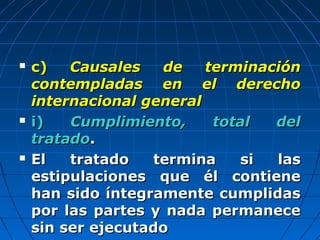  c)c) Causales de terminaciónCausales de terminación
contempladas en el derechocontempladas en el derecho
internacional generalinternacional general
 i)i) Cumplimiento, total delCumplimiento, total del
tratadotratado..
 El tratado termina si lasEl tratado termina si las
estipulaciones que él contieneestipulaciones que él contiene
han sido íntegramente cumplidashan sido íntegramente cumplidas
por las partes y nada permanecepor las partes y nada permanece
sin ser ejecutadosin ser ejecutado
 