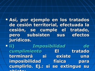  Así, por ejemplo en los tratadosAsí, por ejemplo en los tratados
de cesión territorial, efectuada lade cesión territorial, efectuada la
cesión, se cumple el tratado,cesión, se cumple el tratado,
pero subsisten sus efectospero subsisten sus efectos
jurídicos.jurídicos.
 ii)ii) Imposibilidad deImposibilidad de
cumplimientocumplimiento El tratadoEl tratado
terminará si existe unaterminará si existe una
imposibilidad física paraimposibilidad física para
cumplirlo. Ej.: si se extingue sucumplirlo. Ej.: si se extingue su
 