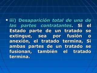  iii) Desaiii) Desaparición total de una deparición total de una de
las partes contratanteslas partes contratantes.. Si elSi el
Estado parte de un tratado seEstado parte de un tratado se
extingue, sea por fusión oextingue, sea por fusión o
anexión, el tratado termina, Sianexión, el tratado termina, Si
ambas partes de un tratado seambas partes de un tratado se
fusionan, también el tratadofusionan, también el tratado
termina.termina.
 