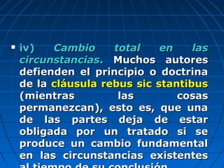  iv)iv) Cambio total en lasCambio total en las
circunstanciascircunstancias.. Muchos autoresMuchos autores
defienden el principio o doctrinadefienden el principio o doctrina
de lade la cláusula rebus sic stantibuscláusula rebus sic stantibus
(mientras las cosas(mientras las cosas
permanezcan), esto es, que unapermanezcan), esto es, que una
de las partes deja de estarde las partes deja de estar
obligada por un tratado si seobligada por un tratado si se
produce un cambio fundamentalproduce un cambio fundamental
en las circunstancias existentesen las circunstancias existentes
 