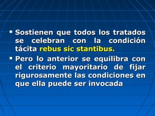  Sostienen que todos los tratadosSostienen que todos los tratados
se celebran con la condiciónse celebran con la condición
tácitatácita rebus sic stantibus.rebus sic stantibus.
 Pero lo anterior se equilibra conPero lo anterior se equilibra con
el criterio mayoritario de fijarel criterio mayoritario de fijar
rigurosamente las condiciones enrigurosamente las condiciones en
que ella puede ser invocadaque ella puede ser invocada
 