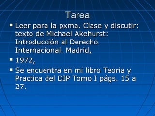 TareaTarea
 Leer para la pxma. Clase y discutir:Leer para la pxma. Clase y discutir:
texto de Michael Akehurst:texto de Michael Akehurst:
Introducción al DerechoIntroducción al Derecho
Internacional. Madrid,Internacional. Madrid,
 1972,1972,
 Se encuentra en mi libro Teoria ySe encuentra en mi libro Teoria y
Practica del DIP Tomo I págs. 15 aPractica del DIP Tomo I págs. 15 a
27.27.
 