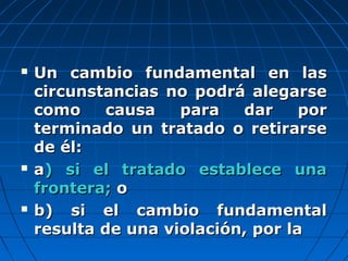  Un cambio fundamental en lasUn cambio fundamental en las
circunstancias no podrá alegarsecircunstancias no podrá alegarse
como causa para dar porcomo causa para dar por
terminado un tratado o retirarseterminado un tratado o retirarse
de él:de él:
 aa) si el tratado establece una) si el tratado establece una
frontera;frontera; oo
 b) si el cambio fundamentalb) si el cambio fundamental
resulta de una violación, por laresulta de una violación, por la
 