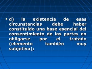  d) la existencia de esasd) la existencia de esas
circunstancias debe habercircunstancias debe haber
constituido una base esencial delconstituido una base esencial del
consentimiento de las partes enconsentimiento de las partes en
obligarse por el tratadoobligarse por el tratado
(elemento también muy(elemento también muy
subjetivo);subjetivo);
 