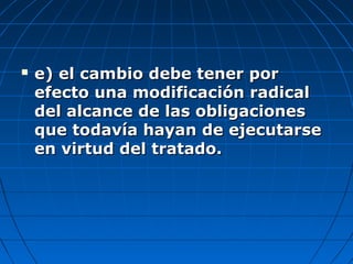  e) el cambio debe tener pore) el cambio debe tener por
efecto una modificación radicalefecto una modificación radical
del alcance de las obligacionesdel alcance de las obligaciones
que todavía hayan de ejecutarseque todavía hayan de ejecutarse
en virtud del tratado.en virtud del tratado.
 
