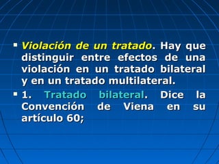  Violación de un tratadoViolación de un tratado. Hay que. Hay que
distinguir entre efectos de unadistinguir entre efectos de una
violación en un tratado bilateralviolación en un tratado bilateral
y en un tratado multilateral.y en un tratado multilateral.
 1.1. Tratado bilateralTratado bilateral. Dice la. Dice la
Convención de Viena en suConvención de Viena en su
artículo 60;artículo 60;
 