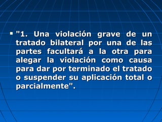  "1. Una violación grave de un"1. Una violación grave de un
tratado bilateral por una de lastratado bilateral por una de las
partes facultará a la otra parapartes facultará a la otra para
alegar la violación como causaalegar la violación como causa
para dar por terminado el tratadopara dar por terminado el tratado
o suspender su aplicación total oo suspender su aplicación total o
parcialmente".parcialmente".
 