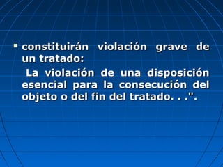  constituirán violación grave deconstituirán violación grave de
un tratado:un tratado:
La violación de una disposiciónLa violación de una disposición
esencial para la consecución delesencial para la consecución del
objeto o del fin del tratado. . .".objeto o del fin del tratado. . .".
 