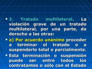  2. Tratado multilateral2. Tratado multilateral. La. La
violación grave de un tratadoviolación grave de un tratado
multilateral, por una parte, damultilateral, por una parte, da
derecho a las otras:derecho a las otras:
 a) Por acuerdo unánimea) Por acuerdo unánime procederproceder
a terminar el tratado o aa terminar el tratado o a
suspenderlo total o parcialmente.suspenderlo total o parcialmente.
 Esta terminación o suspensiónEsta terminación o suspensión
puede ser entre todos lospuede ser entre todos los
contratantes o sólo con el Estadocontratantes o sólo con el Estado
 