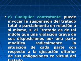  c) Cualquier contratantec) Cualquier contratante puedepuede
invocar la suspensión del tratadoinvocar la suspensión del tratado
total o parcialmente en relación atotal o parcialmente en relación a
sí mismo, si el "tratado es de talsí mismo, si el "tratado es de tal
índole que una violación grave deíndole que una violación grave de
sus disposiciones por una partesus disposiciones por una parte
modifica radicalmente lamodifica radicalmente la
situación de cada parte consituación de cada parte con
respecto a la ejecución ulteriorrespecto a la ejecución ulterior
de sus obligaciones en virtud delde sus obligaciones en virtud del
 