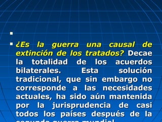 
 ¿Es la guerra una causal de¿Es la guerra una causal de
extinción de los tratados?extinción de los tratados? DecaeDecae
la totalidad de los acuerdosla totalidad de los acuerdos
bilaterales. Esta soluciónbilaterales. Esta solución
tradicional, que sin embargo notradicional, que sin embargo no
corresponde a las necesidadescorresponde a las necesidades
actuales, ha sido aún mantenidaactuales, ha sido aún mantenida
por la jurisprudencia de casipor la jurisprudencia de casi
todos los países después de latodos los países después de la
 