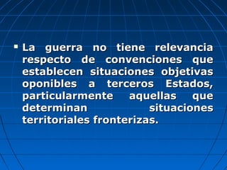  La guerra no tiene relevanciaLa guerra no tiene relevancia
respecto de convenciones querespecto de convenciones que
establecen situaciones objetivasestablecen situaciones objetivas
oponibles a terceros Estados,oponibles a terceros Estados,
particularmente aquellas queparticularmente aquellas que
determinan situacionesdeterminan situaciones
territoriales fronterizas.territoriales fronterizas.
 