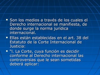  Son los medios a través de los cuales elSon los medios a través de los cuales el
Derecho internacional se manifiesta, deDerecho internacional se manifiesta, de
donde surge la norma jurídicadonde surge la norma jurídica
internacional.internacional.
 Ellas están establecidas en el art. 38 delEllas están establecidas en el art. 38 del
Estatuto de la Corte Internacional deEstatuto de la Corte Internacional de
Justicia:Justicia:
 ““l. La Corte, cuya función es decidirl. La Corte, cuya función es decidir
conforme al Derecho internacional lasconforme al Derecho internacional las
controversias que le sean sometidascontroversias que le sean sometidas
deberá aplicar:deberá aplicar:
 