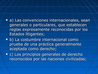  a) Las convenciones internacionales, seana) Las convenciones internacionales, sean
generales o particulares, que establecengenerales o particulares, que establecen
reglas expresamente reconocidas por losreglas expresamente reconocidas por los
Estados litigantes;Estados litigantes;
 b) La costumbre internacional comob) La costumbre internacional como
prueba de una práctica generalmenteprueba de una práctica generalmente
aceptada como derecho;aceptada como derecho;
 c) Los principios generales de derechoc) Los principios generales de derecho
reconocidos por las naciones civilizadas;reconocidos por las naciones civilizadas;
 