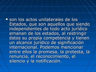  son los actos unilaterales de losson los actos unilaterales de los
Estados, que son aquellos que siendoEstados, que son aquellos que siendo
independientes de todo acto jurídicoindependientes de todo acto jurídico
emanan de los estados, al restringiremanan de los estados, al restringir
éstos su propia competencia y tienenéstos su propia competencia y tienen
un alcance jurídico de significaciónun alcance jurídico de significación
internacional. Podemos mencionarinternacional. Podemos mencionar
entre ellos la promesa, la protesta, laentre ellos la promesa, la protesta, la
renuncia, el reconocimiento, elrenuncia, el reconocimiento, el
silencio y la notificación.silencio y la notificación.
 