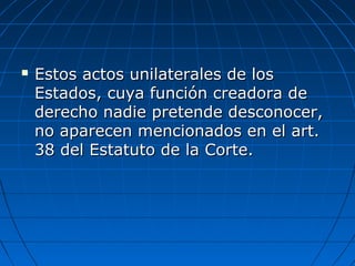  Estos actos unilaterales de losEstos actos unilaterales de los
Estados, cuya función creadora deEstados, cuya función creadora de
derecho nadie pretende desconocer,derecho nadie pretende desconocer,
no aparecen mencionados en el art.no aparecen mencionados en el art.
38 del Estatuto de la Corte.38 del Estatuto de la Corte.
 