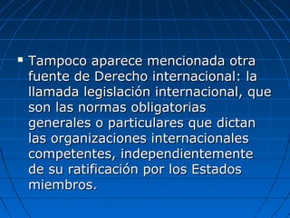  Tampoco aparece mencionada otraTampoco aparece mencionada otra
fuente de Derecho internacional: lafuente de Derecho internacional: la
llamada legislación internacional, quellamada legislación internacional, que
son las normas obligatoriasson las normas obligatorias
generales o particulares que dictangenerales o particulares que dictan
las organizaciones internacionaleslas organizaciones internacionales
competentes, independientementecompetentes, independientemente
de su ratificación por los Estadosde su ratificación por los Estados
miembros.miembros.
 