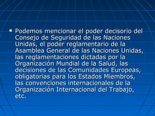  Podemos mencionar el poder decisorio delPodemos mencionar el poder decisorio del
Consejo de Seguridad de las NacionesConsejo de Seguridad de las Naciones
Unidas, el poder reglamentario de laUnidas, el poder reglamentario de la
Asamblea General de las Naciones Unidas,Asamblea General de las Naciones Unidas,
las reglamentaciones dictadas por lalas reglamentaciones dictadas por la
Organización Mundial de la Salud, lasOrganización Mundial de la Salud, las
decisiones de las Comunidades Europeas,decisiones de las Comunidades Europeas,
obligatorias para los Estados Miembros,obligatorias para los Estados Miembros,
las convenciones internacionales de lalas convenciones internacionales de la
Organización Internacional del Trabajo,Organización Internacional del Trabajo,
etc.etc.
 