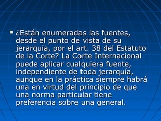  ¿Están enumeradas las fuentes,¿Están enumeradas las fuentes,
desde el punto de vista de sudesde el punto de vista de su
jerarquía, por el art. 38 del Estatutojerarquía, por el art. 38 del Estatuto
de la Corte? La Corte Internacionalde la Corte? La Corte Internacional
puede aplicar cualquiera fuente,puede aplicar cualquiera fuente,
independiente de toda jerarquía,independiente de toda jerarquía,
aunque en la práctica siempre habráaunque en la práctica siempre habrá
una en virtud del principio de queuna en virtud del principio de que
una norma particular tieneuna norma particular tiene
preferencia sobre una general.preferencia sobre una general.
 