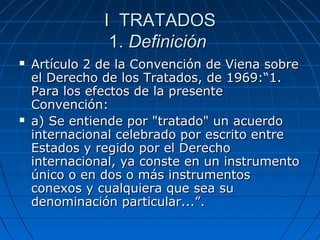 I TRATADOSI TRATADOS
1.1. DefiniciónDefinición
 Artículo 2 de la Convención de Viena sobreArtículo 2 de la Convención de Viena sobre
el Derecho de los Tratados, de 1969:“1.el Derecho de los Tratados, de 1969:“1.
Para los efectos de la presentePara los efectos de la presente
Convención:Convención:
 a) Se entiende por "tratado" un acuerdoa) Se entiende por "tratado" un acuerdo
internacional celebrado por escrito entreinternacional celebrado por escrito entre
Estados y regido por el DerechoEstados y regido por el Derecho
internacional, ya conste en un instrumentointernacional, ya conste en un instrumento
único o en dos o más instrumentosúnico o en dos o más instrumentos
conexos y cualquiera que sea suconexos y cualquiera que sea su
denominación particular...”.denominación particular...”.
 