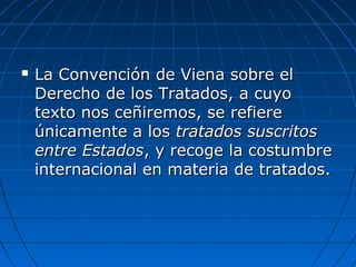  La Convención de Viena sobre elLa Convención de Viena sobre el
Derecho de los Tratados, a cuyoDerecho de los Tratados, a cuyo
texto nos ceñiremos, se refieretexto nos ceñiremos, se refiere
únicamente a losúnicamente a los tratados suscritostratados suscritos
entre Estadosentre Estados, y recoge la costumbre, y recoge la costumbre
internacional en materia de tratados.internacional en materia de tratados.
 