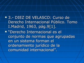  3.- DIEZ DE VELASCO: Curso de3.- DIEZ DE VELASCO: Curso de
Derecho Internacional Público. TomoDerecho Internacional Público. Tomo
I.Madrid, 1963, pág.9I.Madrid, 1963, pág.9[1][1]..
 ““Derecho Internacional es elDerecho Internacional es el
conjunto de normas que agrupadasconjunto de normas que agrupadas
en un sistema forman elen un sistema forman el
ordenamiento jurídico de laordenamiento jurídico de la
comunidad internacional”.comunidad internacional”.
 