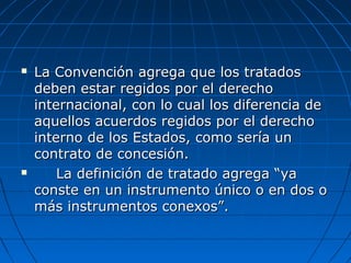  La Convención agrega que los tratadosLa Convención agrega que los tratados
deben estar regidos por el derechodeben estar regidos por el derecho
internacional, con lo cual los diferencia deinternacional, con lo cual los diferencia de
aquellos acuerdos regidos por el derechoaquellos acuerdos regidos por el derecho
interno de los Estados, como sería uninterno de los Estados, como sería un
contrato de concesión.contrato de concesión.
 La definición de tratado agrega “yaLa definición de tratado agrega “ya
conste en un instrumento único o en dos oconste en un instrumento único o en dos o
más instrumentos conexos”.más instrumentos conexos”.
 