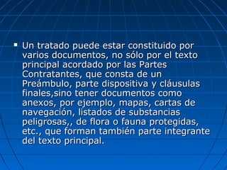  Un tratado puede estar constituido porUn tratado puede estar constituido por
varios documentos, no sólo por el textovarios documentos, no sólo por el texto
principal acordado por las Partesprincipal acordado por las Partes
Contratantes, que consta de unContratantes, que consta de un
Preámbulo, parte dispositiva y cláusulasPreámbulo, parte dispositiva y cláusulas
finales,sino tener documentos comofinales,sino tener documentos como
anexos, por ejemplo, mapas, cartas deanexos, por ejemplo, mapas, cartas de
navegación, listados de substanciasnavegación, listados de substancias
peligrosas,, de flora o fauna protegidas,peligrosas,, de flora o fauna protegidas,
etc., que forman también parte integranteetc., que forman también parte integrante
del texto principal.del texto principal.
 