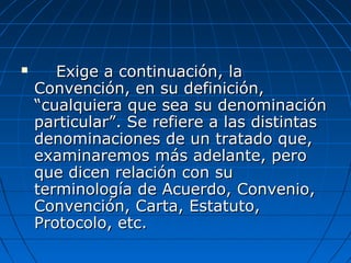  Exige a continuación, laExige a continuación, la
Convención, en su definición,Convención, en su definición,
“cualquiera que sea su denominación“cualquiera que sea su denominación
particular”. Se refiere a las distintasparticular”. Se refiere a las distintas
denominaciones de un tratado que,denominaciones de un tratado que,
examinaremos más adelante, peroexaminaremos más adelante, pero
que dicen relación con suque dicen relación con su
terminología de Acuerdo, Convenio,terminología de Acuerdo, Convenio,
Convención, Carta, Estatuto,Convención, Carta, Estatuto,
Protocolo, etc.Protocolo, etc.
 