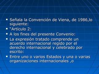  Señala la Convención de Viena, de 1986,loSeñala la Convención de Viena, de 1986,lo
siguiente:siguiente:
 ““Artículo 2:Artículo 2:
 A los fines del presente Convenio:A los fines del presente Convenio:
 La expresión tratado comprende unLa expresión tratado comprende un
acuerdo internacional regido por elacuerdo internacional regido por el
derecho internacional y celebrado porderecho internacional y celebrado por
escrito:escrito:
 Entre uno o varios Estados y una o variasEntre uno o varios Estados y una o varias
organizaciones internacionales ,oorganizaciones internacionales ,o
 