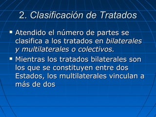 2.2. Clasificación de TratadosClasificación de Tratados
 Atendido el número de partes seAtendido el número de partes se
clasifica a los tratados enclasifica a los tratados en bilateralesbilaterales
y multilaterales o colectivos.y multilaterales o colectivos.
 Mientras los tratados bilaterales sonMientras los tratados bilaterales son
los que se constituyen entre doslos que se constituyen entre dos
Estados, los multilaterales vinculan aEstados, los multilaterales vinculan a
más de dosmás de dos
 