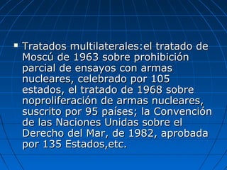  Tratados multilaterales:el tratado deTratados multilaterales:el tratado de
Moscú de 1963 sobre prohibiciónMoscú de 1963 sobre prohibición
parcial de ensayos con armasparcial de ensayos con armas
nucleares, celebrado por 105nucleares, celebrado por 105
estados, el tratado de 1968 sobreestados, el tratado de 1968 sobre
noproliferación de armas nucleares,noproliferación de armas nucleares,
suscrito por 95 países; la Convenciónsuscrito por 95 países; la Convención
de las Naciones Unidas sobre elde las Naciones Unidas sobre el
Derecho del Mar, de 1982, aprobadaDerecho del Mar, de 1982, aprobada
por 135 Estados,etc.por 135 Estados,etc.
 