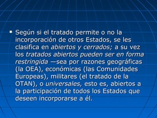  Según si el tratado permite o no laSegún si el tratado permite o no la
incorporación de otros Estados, se lesincorporación de otros Estados, se les
clasifica enclasifica en abiertos y cerrados;abiertos y cerrados; a su veza su vez
loslos tratados abiertos pueden ser en formatratados abiertos pueden ser en forma
restringidarestringida —sea por razones geográficas—sea por razones geográficas
(la OEA), económicas (las Comunidades(la OEA), económicas (las Comunidades
Europeas), militares (el tratado de laEuropeas), militares (el tratado de la
OTAN), oOTAN), o universales,universales, esto es, abiertos aesto es, abiertos a
la participación de todos los Estados quela participación de todos los Estados que
deseen incorporarse a él.deseen incorporarse a él.
 