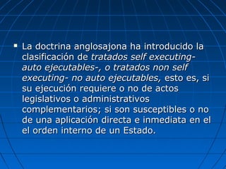  La doctrina anglosajona ha introducido laLa doctrina anglosajona ha introducido la
clasificación declasificación de tratados self executing-tratados self executing-
auto ejecutables-, o tratados non selfauto ejecutables-, o tratados non self
executing- no auto ejecutables,executing- no auto ejecutables, esto es, siesto es, si
su ejecución requiere o no de actossu ejecución requiere o no de actos
legislativos o administrativoslegislativos o administrativos
complementarios; si son susceptibles o nocomplementarios; si son susceptibles o no
de una aplicación directa e inmediata en elde una aplicación directa e inmediata en el
el orden interno de un Estado.el orden interno de un Estado.
 