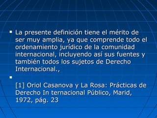  La presente definición tiene el mérito deLa presente definición tiene el mérito de
ser muy amplia, ya que comprende todo elser muy amplia, ya que comprende todo el
ordenamiento jurídico de la comunidadordenamiento jurídico de la comunidad
internacional, incluyendo así sus fuentes yinternacional, incluyendo así sus fuentes y
también todos los sujetos de Derechotambién todos los sujetos de Derecho
Internacional.,Internacional.,

[1][1] Oriol Casanova y La Rosa: Prácticas deOriol Casanova y La Rosa: Prácticas de
Derecho In ternacional Público, Marid,Derecho In ternacional Público, Marid,
1972, pág. 231972, pág. 23
 